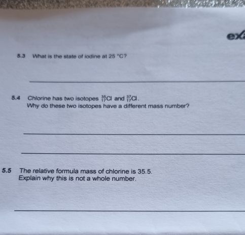 5.3 What is the state of iodine at 25°C ? 
_ 
5.4 Chlorine has two isotopes _(17)^(35)Cl and _(17)^(37)Cl. 
Why do these two isotopes have a different mass number? 
_ 
_ 
5.5 The relative formula mass of chlorine is 35.5. 
Explain why this is not a whole number. 
_