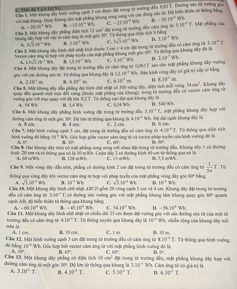 Mức độ VẠN ĐỤNG
Cầu 1. Một khung dây hình vuông cạnh 5 cm được đặt trong từ trường đều 0,01 T. Đường sức từ vuông góc
với mặt khung. Quay khung cho mặt phẳng khung song song với các đừng sức từ. Độ biến thiên từ thông bằng
A. -20.10^(-6)Wb. B. -15.10^(-6) Wb. C. -25.10^(-6) Wb. D. -30.10^(-6)Wb.
Câu 2. Một khung dây phẳng diện tích 12cm^2 đặt trong từ trường đều cảm ứng từ 5.10^(-2)T Mặt phẳng của
khung dây hợp với véc tơ cảm ứng từ một góc 30° T. Từ thông qua diện tích S bằng
A. 3sqrt(3).10^(-4)Wb. B. 3.10^(-4)Wb. C. 3sqrt(3).10^(-5)Wb. D. 3.10^(-5)Wb.
Câu 3. Một khung dây hình chữ nhật kích thước 3cm* 4 cm đặt trong từ trường đều có cảm ứng từ 5.10^(-4)T.
Vector cảm ứng từ hợp với pháp tuyến của mặt phẳng khung một góc 60°. Từ thông qua khung dây đó là
A. 1,5sqrt(3).10^(-7)Wb. B. 1,5.10^(-7) Wb. C. 3.10^(-7) Wb. D. 2.10^(-7) Wb.
Câu 4. Một khung dây đặt trong từ trường đều có cảm ứng từ 0,061T sao cho mặt phẳng khung dây vuông
góc với các đường sức từ. Từ thông qua khung dây là 1,2.10^(-5)Wb b. Bán kính vòng dây có giá trị xấp xỉ bằng
A. 2.10^(-3)m. B. 4.10^(-3)m. C. 6.10^(-3)m. D. 8.10^(-3)m.
Câu 5. Một khung dây dẫn phẳng dẹt hình chữ nhật có 500 vòng dây, diện tích mỗi vòng 54cm^2. Khung dây
quay đều quanh một trục đổi xứng (thuộc mặt phẳng của khung), trong từ trường đều có vector cảm ứng từ
vuông góc với trục quay với độ lớn 0,2 T. Từ thông cực đại qua khung dây là
A. 54 Wb. B. 5,4 Wb. C. 0,54 Wb. D. 540 Wb.
Câu 6. Một khung dây phẳng hình vuông đặt trong từ trường đều 5.10^(-2)T T, mặt phẳng khung dây hợp với
đường cảm ứng từ một góc 30° Độ lớn từ thông qua khung là 4.10^(-5) Wb. Độ dài cạnh khung dây là
A. 8 cm. B. 4 cm. C. 2 cm. D. 6 cm.
Câu 7. Một hình vuông cạnh 5 cm, đặt trong từ trường đều có cảm ứng từ 4.10^(-4)T. Từ thông qua diện tích
hình vuông đó bằng 10^(-6) Wb. Góc hợp giữa vector cảm ứng từ và vector pháp tuyến của hình vuông đó là
A. 0^o. B. 30°. C. 60°. D. 90°.
Câu 8. Hai khung dây tròn có mặt phẳng song song với nhau đặt trong từ trường đều. Khung dây 1 có đường
kính 20 cm và từ thông qua nó là 30 mWb. Cuộn dây 2 có đường kính 40 cm từ thông qua nó là
A. 60 mWb. B. 120 mWb. C. 15 mWb. D. 7,5 mWb.
Câu 9. Một vòng dây dẫn tròn, phẳng có đường kính 2 cm đặt trong từ trường đều có cảm ứng từ  1/5π  T.. Từ
thông qua vòng dây khi vector cảm ứng từ hợp với pháp tuyến của mặt phẳng vòng dây góc 60° bàng
A. sqrt(3).10^(-5)Wb. B. 10^(-5)Wb. C. sqrt(3).10^(-4)Wb. D. 10^(-4)Wb.
Câu 10. Một khung dây hình chữ nhật ABCD gồm 20 vòng cạnh 5 cm và 4 cm. Khung dây đặt trong từ trường
đều có cảm ứng từ 3.10^(-3) 1 T, có đường sức vuông góc với mặt phẳng khung làm khung quay góc 60° quanh
cạnh AB, độ biến thiên từ thông qua khung bằng
A. -60.10^(-6)Wb. B. -45.10^(-6)Wb. C. 54.10^(-6)Wb. D. -56.10^(-6) V Vb.
Câu 11. Một khung dây hình chữ nhật có chiều dài 25 cm được đặt vuông góc với các đường sức từ của một từ
trường đều có cảm ứng từ 4.10^(-3)T T. Từ thông xuyên qua khung dây là 10^(-4)Wb b, chiều rộng của khung dây nói
trên là
A. 1 cm. B. 10 cm. C. l m. D. 10 m.
Câu 12. Một hình vuông cạnh 5 cm đặt trong từ trường đều có cảm ứng từ 8.10^(-4)T. Từ thông qua hình vuông
đó bằng 10^(-6) Wb. Góc hợp bởi vector cảm ứng từ với mặt phẳng hình vuông đó là
A. 30°. B. 45°. C. 60°. D. 0^o.
Câu 13. Một khung dây phẳng có diện tích 10cm^2 đặt trong từ trường đều, mặt phẳng khung dây hợp với
đường cảm ứng từ một góc 30° P. Độ lớn từ thông qua khung là 3.10^(-5) Wb. Cảm ứng từ có giá trị là
A. 3.10^(-2)T. B. 4.10^(-2)T. C. 5.10^(-2)T. D. 6.10^(-2)T.