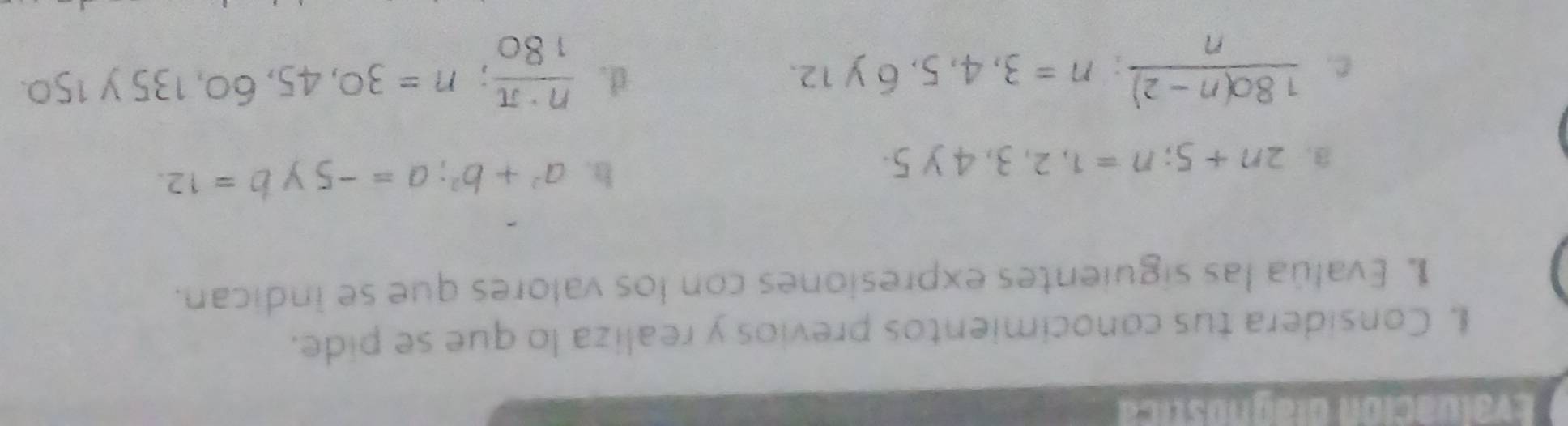 Evaluación diagnostica
I. Considera tus conocimientos previos y realiza lo que se pide.
L Evalúa las siguientes expresiones con los valores que se indican.
3. 2n+5; n=1,2,3,4y5.
h. a^2+b^2; a=-5 y b=12.
d.
C.  (180(n-2))/n ; n=3,4,5,6y12.  n· π /180 ; n=30,45,60, 135y150.