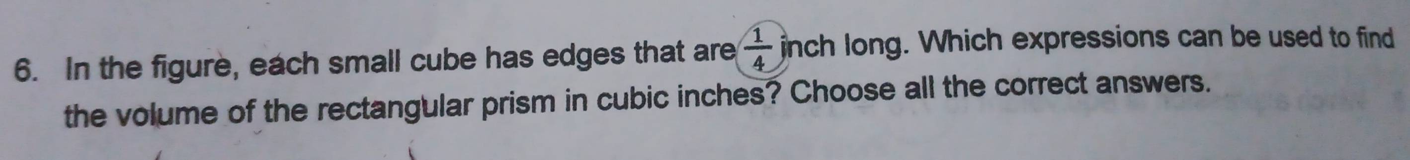 In the figure, each small cube has edges that are  1/4  nch long. Which expressions can be used to find 
the volume of the rectangular prism in cubic inches? Choose all the correct answers.