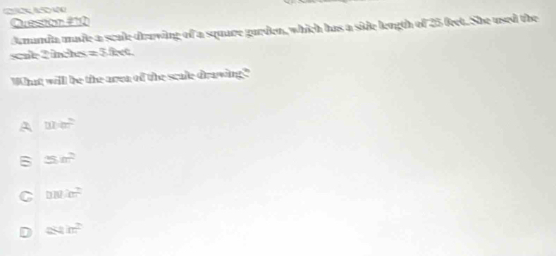 Quession #10
dumanda made a scale draving of a square gurden, which has a side length of 25 feet. She used the
scule 2 inches =5feet 
What willl be the aroa of the scale draving?"
A men
B 25m^2
C micm^2
acm^2