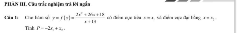 PHÀN III. Câu trắc nghiệm trả lời ngắn 
Câu 1: Cho hàm số y=f(x)= (2x^2+26x+18)/x+13  có điểm cực tiểu x=x và điểm cực đại bằng x=x_2. 
Tính P=-2x_1+x_2.