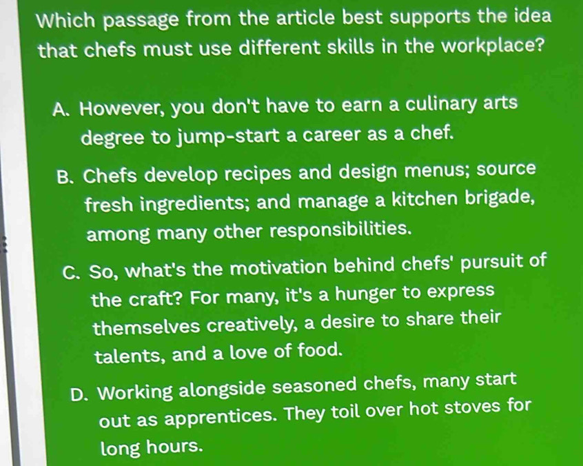 Which passage from the article best supports the idea
that chefs must use different skills in the workplace?
A. However, you don't have to earn a culinary arts
degree to jump-start a career as a chef.
B. Chefs develop recipes and design menus; source
fresh ingredients; and manage a kitchen brigade,
among many other responsibilities.
C. So, what's the motivation behind chefs' pursuit of
the craft? For many, it's a hunger to express
themselves creatively, a desire to share their
talents, and a love of food.
D. Working alongside seasoned chefs, many start
out as apprentices. They toil over hot stoves for
long hours.