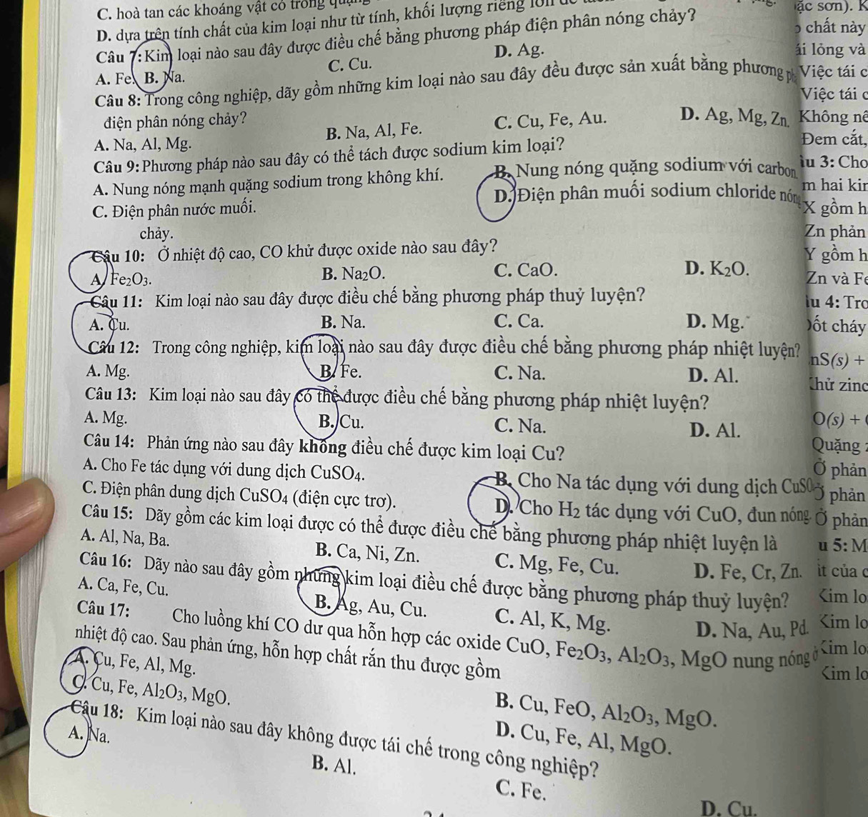 C. hoà tan các khoáng vật có trong qua
D. dựa trên tính chất của kim loại như từ tính, khối lượng riếng l01 
Câu 7:Kim loại nào sau đây được điều chế bằng phương pháp điện phân nóng chảy?
5 chất này
D. Ag. ái lỏng và
A. Fe B. Na. C. Cu.
Câu 8: Trong công nghiệp, dãy gồm những kim loại nào sau đây đều được sản xuất bằng phương p Việc tái c
Việc tái c
điện phân nóng chảy?
A. Na, Al, Mg. B. Na, Al, Fe. C. Cu, Fe, Au. D. Ag, Mg, Zn.  Không nê
Câu 9:Phương pháp nào sau đây có thể tách được sodium kim loại?
Đem cắt,
A. Nung nóng mạnh quặng sodium trong không khí. B Nung nóng quặng sodium với carbon
îu 3: Chơ
m hai kir
D)Điện phân muối sodium chloride nóm
C. Điện phân nước muối. X gồm h
chảy. Zn phản
Câu 10: Ở nhiệt độ cao, CO khử được oxide nào sau đây? Y gồm h
A Fe_2O_3.
B. N a_2O. C. CaO. D. K _2C ) Zn và Fe
Câu 11: Kim loại nào sau đây được điều chế bằng phương pháp thuỷ luyện?
lu 4: Trơ
A. Cu. B. Na. C. Ca. D. Mg. ốt cháy
Câu 12: Trong công nghiệp, kim loại nào sau đây được điều chế bằng phương pháp nhiệt luyện? nS(s)+
A. Mg. B. Fe. C. Na. D. Al. Chử zing
Câu 13: Kim loại nào sau đây có thể được điều chế bằng phương pháp nhiệt luyện?
A. Mg. B./Cu. C. Na. D. Al. O(s)+
Câu 14: Phản ứng nào sau đây không điều chế được kim loại Cu?
Quặng 2
phản
A. Cho Fe tác dụng với dung dịch CuSO_4 B Cho Na tác dụng với dung dịch CuS
phản
C. Điện phân dung dịch CuSO4 (điện cực trơ). D. Cho H_2 tác dụng với CuO, đun nóng phản
Câu 15: Dãy gồm các kim loại được có thể được điều chế bằng phương pháp nhiệt luyện là u 5:M
A. Al, Na, Ba. B. Ca, Ni, Zn. C. Mg, Fe, Cu.
D. Fe, Cr, Zn. it của 
Câu 16: Dãy nào sau đây gồm những kim loại điều chế được bằng phương pháp thuỷ luyện? Na,Au,P C. CuO,Fe_2O_3,Al_2O_3, nung nóng ở

,MgO
Kim lo
A. Cu, Fe, Al, Mg. B. Cu, FeO, Al_2O_3,MgO.
C. Cu, Fe, Al_2O_3 , MgO. 11 , Fe, Al, MgO.
A. Na.
D.(
Cậu 18: Kim loại nào sau đây không được tái chế trong công nghiệp?
B. Al.
C. Fe.
D. Cu.