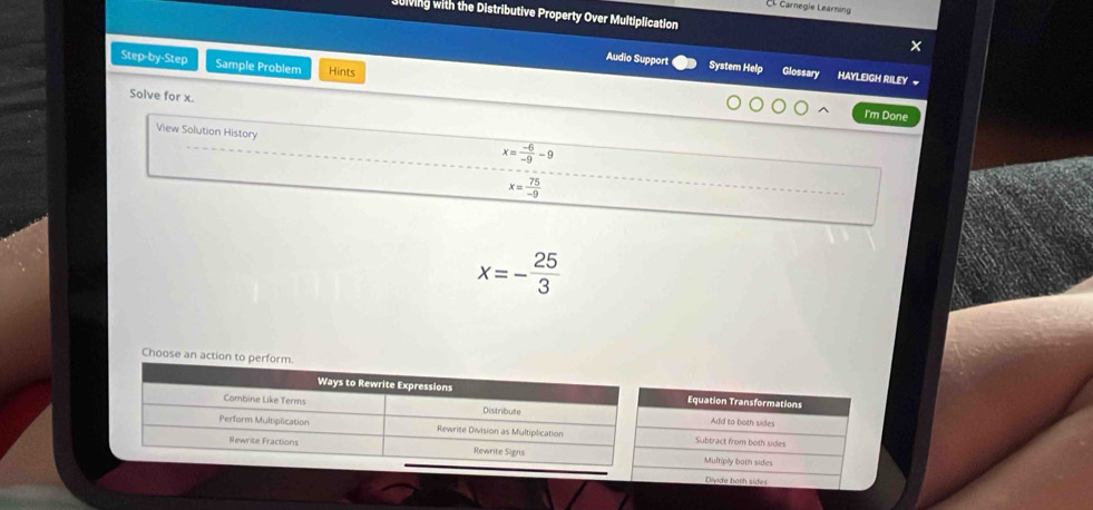 El Carnegie Learning
Ulving with the Distributive Property Over Multiplication
Step-by-Step Sample Problem Hints
Audio Support System Help Glossary HAYLEIGH RILEY ~
Solve for x.
I'm Done
View Solution History
x= (-6)/-9 -9
x= 75/-9 
x=- 25/3 
Choose an
Equation Transformations
Add to both sides
Subtract from both sides
Multiply both sides
Divide both sides