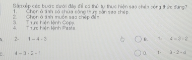 Sấpxếp các bước dưới đây để có thứ tự thực hiện sao chép công thức đúng?
1. Chọn ô tính có chứa công thức cản sao chép.
2. Chọn ô tính muốn sao chép đến.
3. Thực hiện lệnh Copy
4. Thực hiện lệnh Paste
2- 1-4-3 B. 1- 4-3-2
C. 4-3-2-1 D. 1- 3-2-4