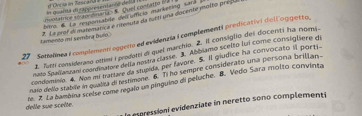 d'Orcia in Tosca a 
in qualità di rappresentante della ll 
nuotatrice straordinaria. 5. Quel contatto tra 
bitro. 6. La responsabile dell'ufficio marketing sará 
7. La prof di matematica è ritenuta da tutti una docente molto prepal 
27 Sottolinea i complementi oggetto ed evidenzia i complementi predicativi dell'oggetto tamento mi sembra buio. 
1. Tutti considerano ottimi i prodotti di quel marchio. 2. Il consiglio dei docenti ha nomi- 
nato Spallanzani coordinatore della nostra classe. 3. Abbiamo scelto lui come consigliere d 
00 
condominio. 4. Non mi trattare da stupida, per favore. 5. Il giudice ha convocato il porti- 
naio dello stabile in qualità di testimone. 6. Ti ho sempre considerato una persona brillan- 
te. 7. La bambina scelse come regalo un pinguino di peluche. 8. Vedo Sara molto convinta 
In espressioni evidenziate in neretto sono complementi 
delle sue scelte.