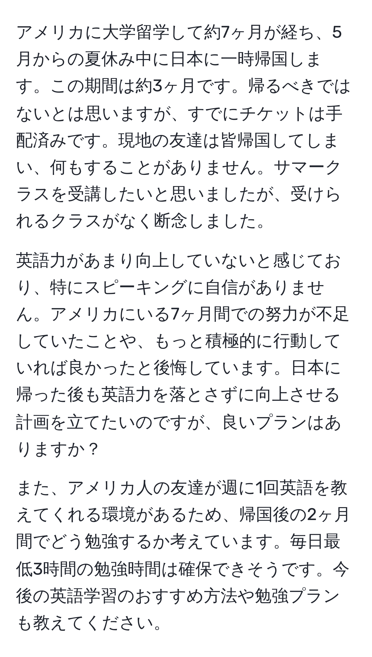 アメリカに大学留学して約7ヶ月が経ち、5月からの夏休み中に日本に一時帰国します。この期間は約3ヶ月です。帰るべきではないとは思いますが、すでにチケットは手配済みです。現地の友達は皆帰国してしまい、何もすることがありません。サマークラスを受講したいと思いましたが、受けられるクラスがなく断念しました。

英語力があまり向上していないと感じており、特にスピーキングに自信がありません。アメリカにいる7ヶ月間での努力が不足していたことや、もっと積極的に行動していれば良かったと後悔しています。日本に帰った後も英語力を落とさずに向上させる計画を立てたいのですが、良いプランはありますか？

また、アメリカ人の友達が週に1回英語を教えてくれる環境があるため、帰国後の2ヶ月間でどう勉強するか考えています。毎日最低3時間の勉強時間は確保できそうです。今後の英語学習のおすすめ方法や勉強プランも教えてください。