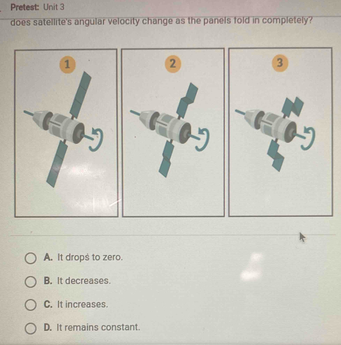 Pretest: Unit 3
does satellite's angular velocity change as the panels fold in completely?
2
3
A. It drops to zero.
B. It decreases.
C. It increases.
D. It remains constant.