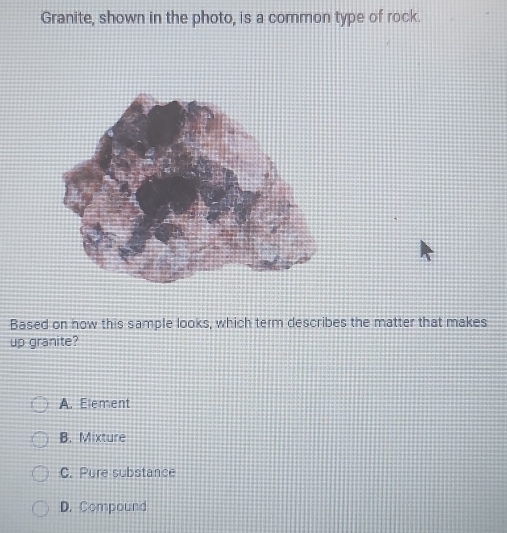 Granite, shown in the photo, is a common type of rock.
Based on how this sample looks, which term describes the matter that makes
up granite?
A. Element
B. Mixture
C. Pure substance
D. Compound