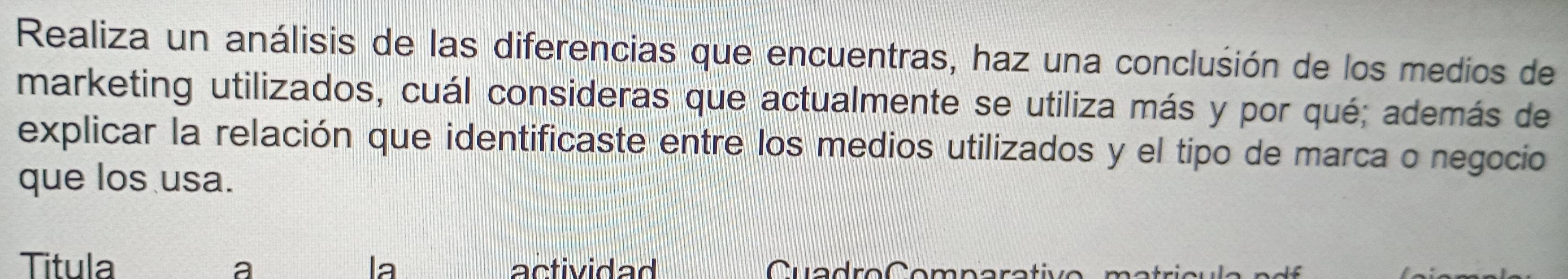 Realiza un análisis de las diferencias que encuentras, haz una conclusión de los medios de 
marketing utilizados, cuál consideras que actualmente se utiliza más y por qué; además de 
explicar la relación que identificaste entre los medios utilizados y el tipo de marca o negocio 
que los usa. 
Titula la actividad Cuadro Comp ar 
a