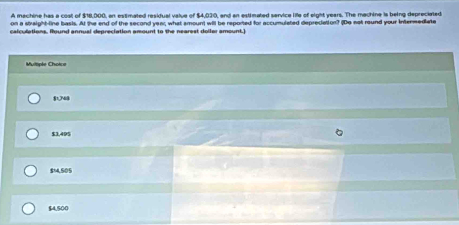 A machine has a cost of $18,000, an estimated residual value of $4,020, and an estimated service life of eight years. The machine is being depreciated
on a straight-line basis. At the end of the second year; what amount will be reported for accumulated depreciation? (Do not round your intermediate
calculations. Round annual depreciation amount to the nearest dollar amount.)
Multiple Choice
$1,748
$3,495
$14,505
$4,500