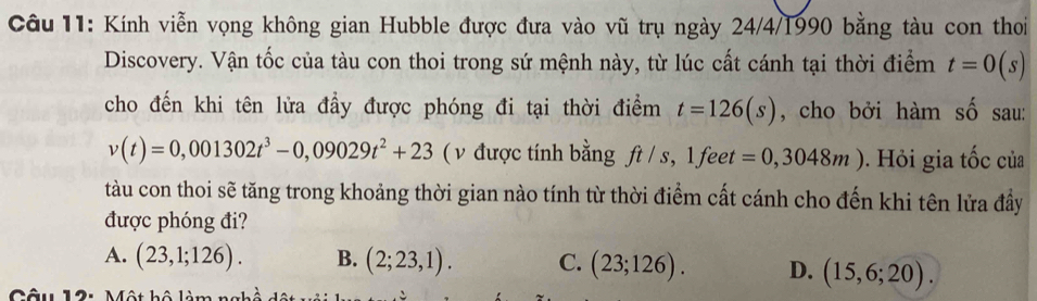 Kính viễn vọng không gian Hubble được đưa vào vũ trụ ngày 24/4/1990 bằng tàu con thoi
Discovery. Vận tốc của tàu con thoi trong sứ mệnh này, từ lúc cất cánh tại thời điểm t=0(s)
cho đến khi tên lửa đầy được phóng đi tại thời điểm t=126(s) , cho bởi hàm số sau:
v(t)=0,001302t^3-0,09029t^2+23 (v được tính bằng ft/s, 1 feet =0,3048m). Hỏi gia tốc của
tàu con thoi sẽ tăng trong khoảng thời gian nào tính từ thời điểm cất cánh cho đến khi tên lửa đầy
được phóng đi?
A. (23,1;126). B. (2;23,1). C. (23;126). D. (15,6;20). 
Câu 12: Một hộ làm t