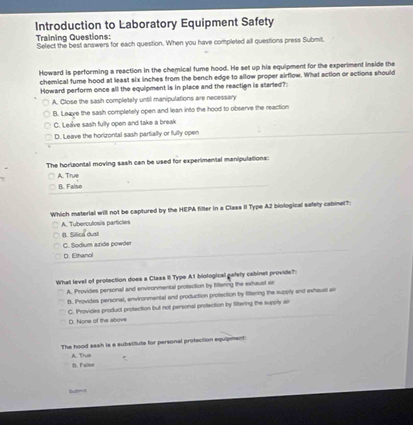 Introduction to Laboratory Equipment Safety
Training Questions:
Select the best answers for each question. When you have completed all questions press Submit.
Howard is performing a reaction in the chemical fume hood. He set up his equipment for the experiment inside the
chemical fume hood at least six inches from the bench edge to allow proper airflow. What action or actions should
Howard perform once all the equipment is in place and the reaction is started?:
A. Close the sash completely until manipulations are necessary
B. Leave the sash completely open and lean into the hood to observe the reaction
C. Leave sash fully open and take a break
D. Leave the horizontal sash partially or fully open
The horizontal moving sash can be used for experimental manipulations:
A. True
B. False
Which material will not be captured by the HEPA filter in a Class II Type A2 biological safety cabinet?:
A. Tuberculosis particles
B. Silica dust
C. Sodium azide powder
D. Ethanol
What level of protection does a Class II Type A1 biological gafety cabinet provide?:
A. Provides personal and environmental protection by fillering the exhaust ar
B. Provides personal, environmental and production protection by filtering the supply and exhaust air
C. Provides product protection but not personal protection by filtering the supply air
D. None of the above
The hood sash is a substitute for personal protection equipment:
A. True
D. False
Dubenst