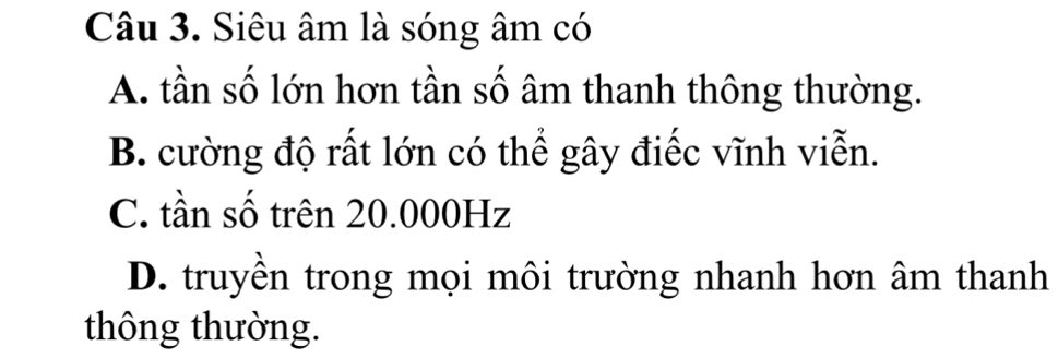 Siêu âm là sóng âm có
A. tần số lớn hơn tần số âm thanh thông thường.
B. cường độ rất lớn có thể gây điếc vĩnh viễn.
C. tần số trên 20.000Hz
D. truyền trong mọi môi trường nhanh hơn âm thanh
thông thường.