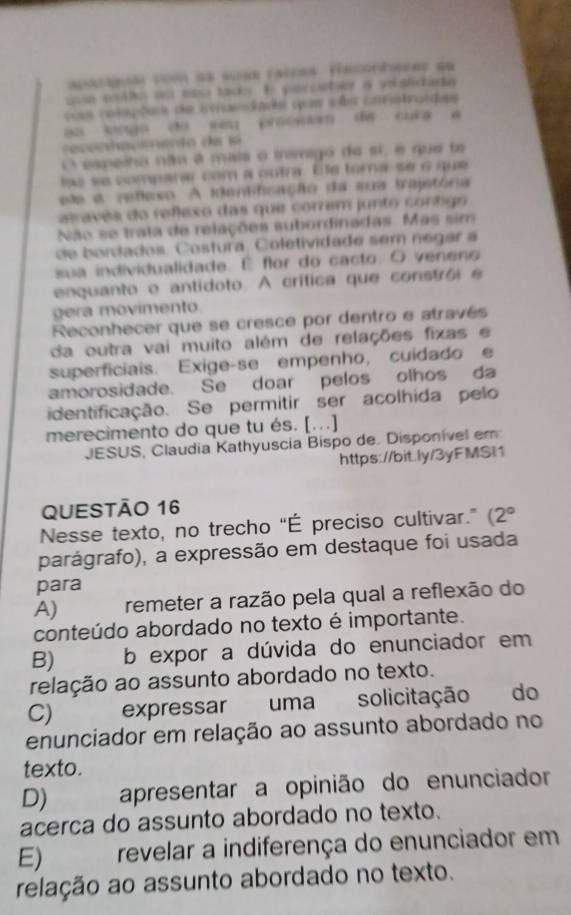 patigua com àe sues raires. Hecrhacer as
uue e lto u tts tad. En perotor a vstcada
css cetepões de imaedade que sãs cntstraídas
ao lngo do sm proowan de curg a 
esenha ceento de sá 
O espeiho não é maia o tnímigo de sí, e que ta
lsé se comparar com a outra. Ele tora se o que
ele a refexo A identificação da sua trajetória
atravês do reflexo das que correm junto contigo
Não se trata de relações subordinadas. Más sim
de bordados. Costura. Coletividadé sem négar a
sua individualidade. É flor do cacto. O veneno
enquanto o antidoto. A crítica que constrói  e
gera movimento.
Reconhecer que se cresce por dentro e através
da outra vai muito além de relações fixas e
superficiais. Exige-se empenho, cuidado e
amorosidade. Se doar pelos olhos da
identificação. Se permitir ser acolhida pelo
merecimento do que tu és. [...]
JESUS, Claudia Kathyuscia Bispo de. Disponível em
https://bit.ly/3yFMSI1
QUESTÃO 16
Nesse texto, no trecho “É preciso cultivar.” (2°
parágrafo), a expressão em destaque foi usada
para
A) remeter a razão pela qual a reflexão do
conteúdo abordado no texto é importante.
B) b expor a dúvida do enunciador em
relação ao assunto abordado no texto.
C) expressar uma solicitação do
enunciador em relação ao assunto abordado no
texto.
D) apresentar a opinião do enunciador
acerca do assunto abordado no texto.
E) revelar a indiferença do enunciador em
relação ao assunto abordado no texto.