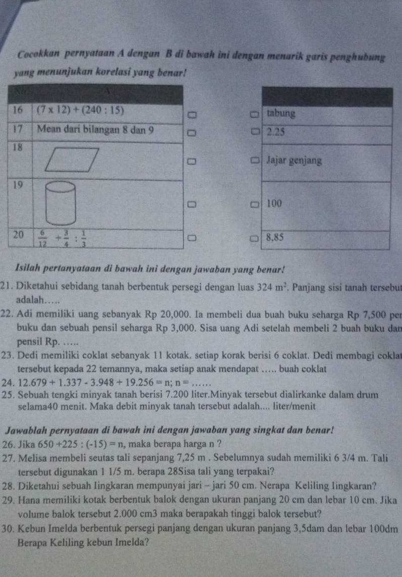 Cocokkan pernyataan A dengan B di bawah ini dengan menarik garis penghubung
yang menunjukan korelasi yang benar!
Isilah pertanyataan di bawah ini dengan jawaban yang benar!
21. Diketahui sebidang tanah berbentuk persegi dengan luas 324m^2. Panjang sisi tanah tersebut
adalah…
22. Adi memiliki uang sebanyak Rp 20,000. Ia membeli dua buah buku seharga Rp 7,500 per
buku dan sebuah pensil seharga Rp 3,000. Sisa uang Adi setelah membeli 2 buah buku dan
pensil Rp. …
23. Dedi memiliki coklat sebanyak 11 kotak. setiap korak berisi 6 coklat. Dedi membagi coklat
tersebut kepada 22 temannya, maka setiap anak mendapat …. buah coklat
24. 12.679+1.337-3.948+19.256=n;n=...
25. Sebuah tengki minyak tanah berisi 7.200 liter.Minyak tersebut dialirkanke dalam drum
selama40 menit. Maka debit minyak tanah tersebut adalah.... liter/menit
Jawablah pernyataan di bawah ini dengan jawaban yang singkat dan benar!
26. Jika 650+225:(-15)=n , maka berapa harga n ?
27. Melisa membeli seutas tali sepanjang 7,25 m . Sebelumnya sudah memiliki 6 3/4 m. Tali
tersebut digunakan 1 1/5 m. berapa 28Sisa tali yang terpakai?
28. Diketahui sebuah Iingkaran mempunyai jari - jari 50 cm. Nerapa Keliling Iingkaran?
29. Hana memiliki kotak berbentuk balok dengan ukuran panjang 20 cm dan lebar 10 cm. Jika
volume balok tersebut 2.000 cm3 maka berapakah tinggi balok tersebut?
30. Kebun Imelda berbentuk persegi panjang dengan ukuran panjang 3,5dam dan lebar 100dm
Berapa Keliling kebun Imelda?