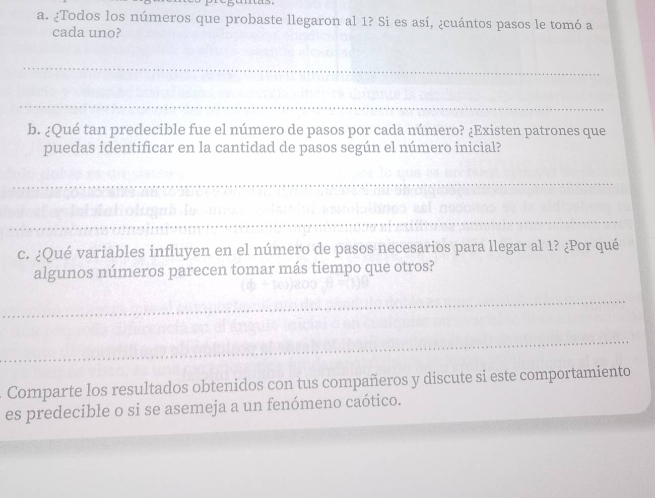 mas. 
a. ¿Todos los números que probaste llegaron al 1? Si es así, ¿cuántos pasos le tomó a 
cada uno? 
_ 
_ 
b. ¿Qué tan predecible fue el número de pasos por cada número? ¿Existen patrones que 
puedas identificar en la cantidad de pasos según el número inicial? 
_ 
_ 
c. ¿Qué variables influyen en el número de pasos necesarios para llegar al 1? ¿Por qué 
algunos números parecen tomar más tiempo que otros? 
_ 
_ 
Comparte los resultados obtenidos con tus compañeros y discute si este comportamiento 
es predecible o si se asemeja a un fenómeno caótico.