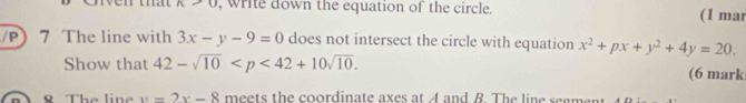 K>0 , write down the equation of the circle. (1 mar 
/P 7 The line with 3x-y-9=0 does not intersect the circle with equation x^2+px+y^2+4y=20. 
Show that 42-sqrt(10) . (6 mark 
8 The line y=2x-8 meets the coordinate axes at A and B. The line segment