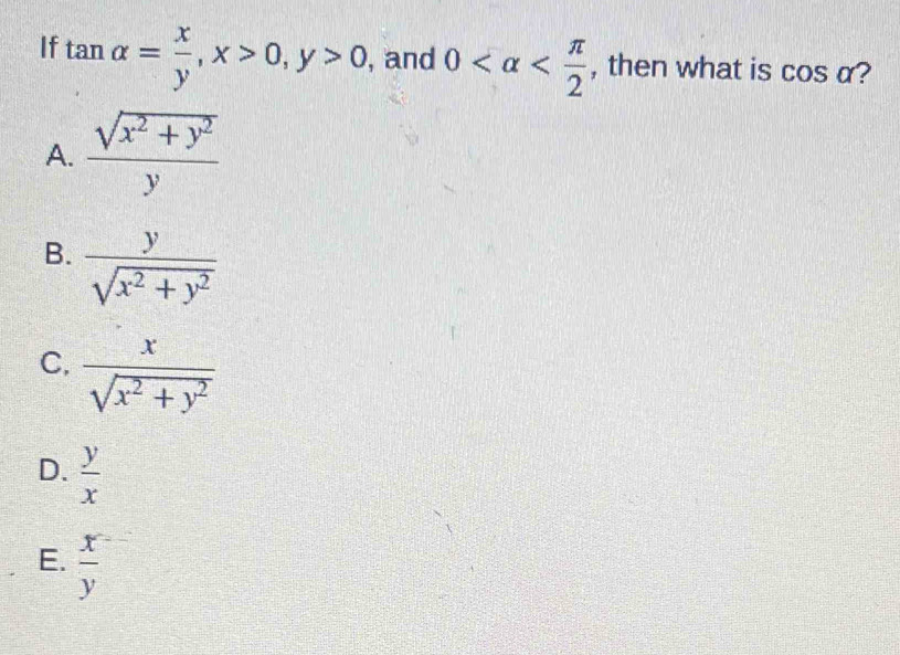 If tan alpha = x/y , x>0, y>0 , and 0 , then what is cos alpha 2
A.  (sqrt(x^2+y^2))/y 
B.  y/sqrt(x^2+y^2) 
C.  x/sqrt(x^2+y^2) 
D.  y/x 
E.  x/y 