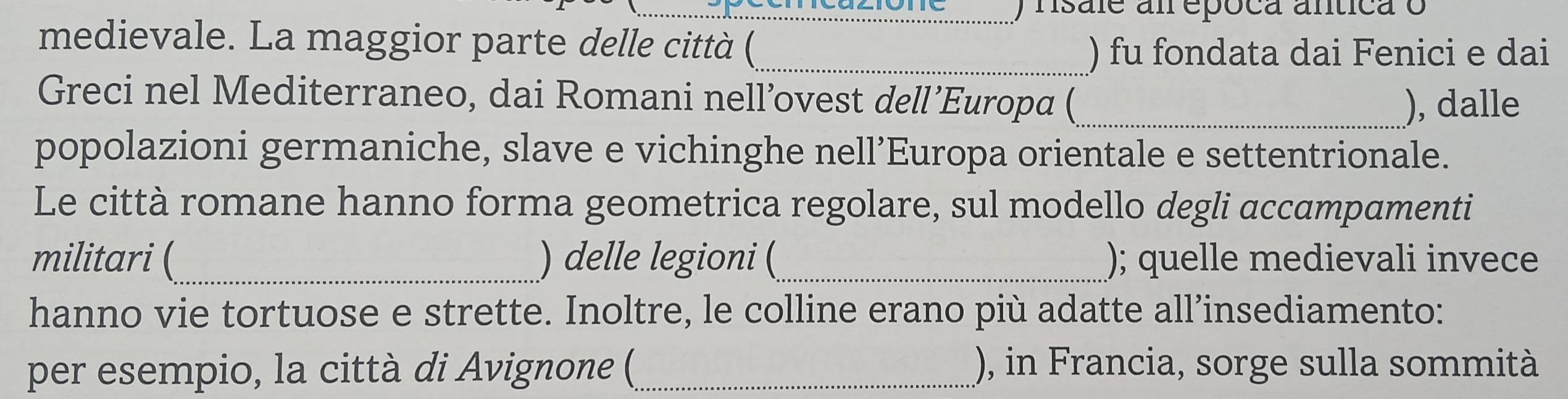 nsale am epóca antica o 
medievale. La maggior parte delle città (_ 
) fu fondata dai Fenici e dai 
Greci nel Mediterraneo, dai Romani nell’ovest dell’Europa (_ ), dalle 
popolazioni germaniche, slave e vichinghe nell’Europa orientale e settentrionale. 
Le città romane hanno forma geometrica regolare, sul modello degli accampamenti 
militari (_ ) delle legioni (_ ); quelle medievali invece 
hanno vie tortuose e strette. Inoltre, le colline erano più adatte all’insediamento: 
per esempio, la città di Avignone (_ ), in Francia, sorge sulla sommità