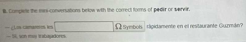 Complete the mini-conversations below with the correct forms of pedir or servir. 
— ¿Los camareros les 2sqrt(10) Ωsymbols rápidamente en el restaurante Guzmán? 
--- Si, son muy trabajadores.