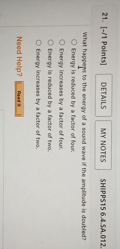 DETAILS MY NOTES SHIPPS15 6.4.SA.012.
What happens to the energy of a sound wave if the amplitude is doubled?
Energy is reduced by a factor of four.
Energy increases by a factor of four.
Energy is reduced by a factor of two.
Energy increases by a factor of two.
Need Help? Read It