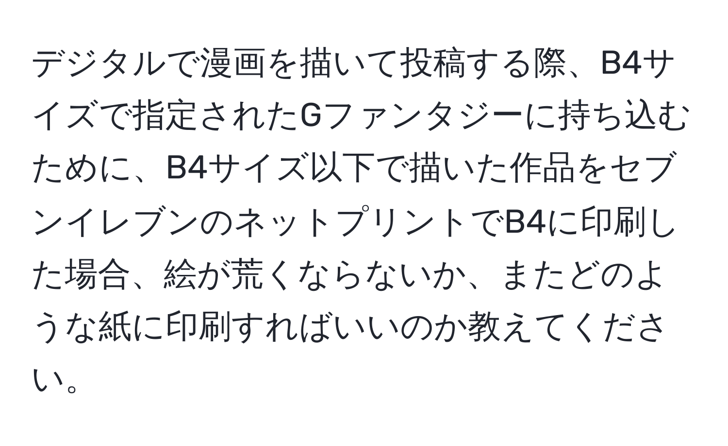 デジタルで漫画を描いて投稿する際、B4サイズで指定されたGファンタジーに持ち込むために、B4サイズ以下で描いた作品をセブンイレブンのネットプリントでB4に印刷した場合、絵が荒くならないか、またどのような紙に印刷すればいいのか教えてください。