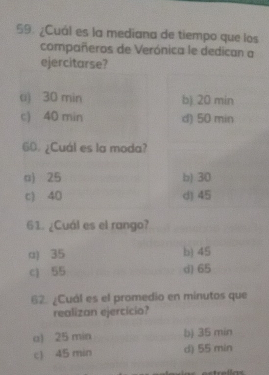 ¿Cuál es la mediana de tiempo que los
compañeros de Verónica le dedican a
ejercitarse?
u) 30 min b) 20 min
c) 40 min d) 50 min
60. ¿Cuál es la moda?
a) 25 b) 30
c) 40 d) 45
61. ¿Cuál es el rango?
a) 35 b) 45
c) 55 d) 65
62 ¿Cuál es el promedio en minutos que
realizan ejercicio?
a) 25 min b) 35 min
c) 45 min d) 55 min