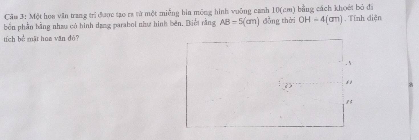 Một hoa văn trang trí được tạo ra từ một miếng bìa mỏng hình vuông cạnh 10(cm) bằng cách khoét bỏ đi 
bốn phần bằng nhau có hình dạng parabol như hình bên. Biết rằng AB=5(cm) đồng thời OH=4(cm). Tính diện 
tích bề mặt hoa văn đó? 
A 
11 
a 
B