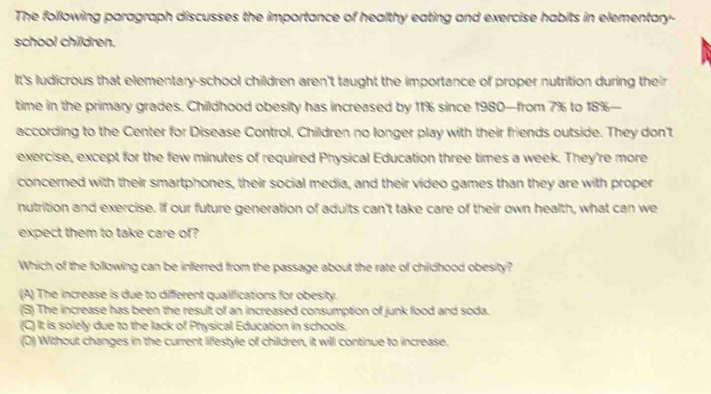 The following paragraph discusses the importance of healthy eating and exercise habits in elementary-
school children.
It's ludicrous that elementary-school children aren't taught the importance of proper nutrition during their
time in the primary grades. Childhood obesity has increased by 11% since 1980 —from 7% to 18% —
according to the Center for Disease Control, Children no longer play with their friends outside. They don't
exercise, except for the few minutes of required Physical Education three times a week. They're more
concerned with their smartphones, their social media, and their video games than they are with proper
nutrition and exercise. If our future generation of adults can't take care of their own health, what can we
expect them to take care of?
Which of the following can be inferred from the passage about the rate of childhood obesity?
(A) The increase is due to different qualifications for obesity.
(B) The increase has been the result of an increased consumption of junk food and soda.
(C) It is solely due to the lack of Physical Education in schools.
(D) Without changes in the current lifestyle of children, it will continue to increase.