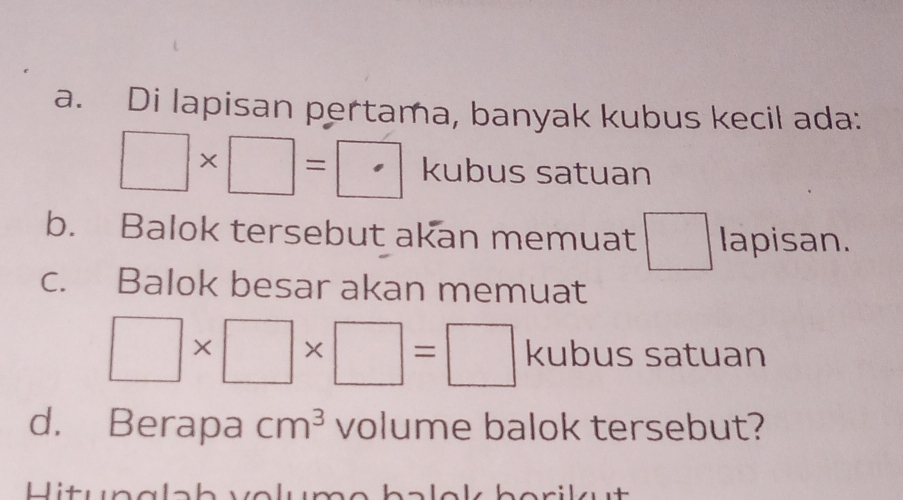 Di lapisan pertama, banyak kubus kecil ada:
□ * □ =□ kubus satuan 
b. Balok tersebut akan memuat □ lapisan. 
c. Balok besar akan memuat
□ * □ * □ =□ kubus satuan 
d. Berapa cm^3 volume balok tersebut? 
Hitunglah velume balek berikut