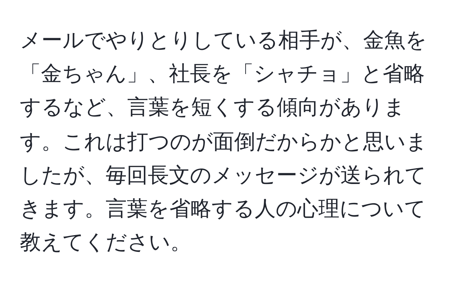 メールでやりとりしている相手が、金魚を「金ちゃん」、社長を「シャチョ」と省略するなど、言葉を短くする傾向があります。これは打つのが面倒だからかと思いましたが、毎回長文のメッセージが送られてきます。言葉を省略する人の心理について教えてください。