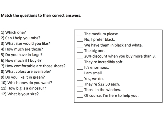 Match the questions to their correct answers. 
1) Which one? _The medium please. 
2) Can I help you miss? _No, I prefer black. 
3) What size would you like? _We have them in black and white. 
4) How much are those? _The big one. 
5) Do you have in large? _ 20% discount when you buy more than 3. 
6) How much if I buy 6? _They're incredibly soft. 
7) How comfortable are those shoes? _It's enormous. 
_ 
8) What colors are available? I am small. 
9) Do you like it in green? _Yes, we do. 
10) Which ones do you want? _They're $22.50 each. 
11) How big is a dinosaur? _Those in the window. 
12) What is your size? _Of course. I'm here to help you.