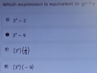 Which expression is equivalen t 3^(x-2)?
3^n-2
3^x-9
(3^2)( 1/9 )
(3^x)(-9)