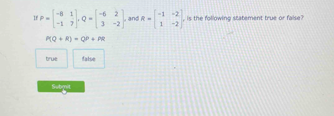 If P=beginbmatrix -8&1 -1&7endbmatrix , Q=beginbmatrix -6&2 3&-2endbmatrix. , and R=beginbmatrix -1&-2 1&-2endbmatrix , is the following statement true or false?
P(Q+R)=QP+PR
true false
Submit