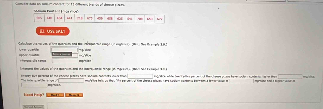 Consider data on sodium content for 13 different brands of cheese pizzas. 
Sodium Content (mg/slice) 
 USE SALT 
Calculate the values of the quartiles and the interquartile range (in mg/slice). (Hint: See Example 3.9.) 
lower quartile mg/slice
upper quartile mg/slice
interquartile range mg/slice 
Interpret the values of the quartiles and the interquartile range (in mg /slice). (Hint: See Example 3.9.) 
Twenty-five percent of the cheese pizzas have sodium contents lower than mg/slice while twenty-five percent of the cheese pizzas have sodium contents higher than mg/slice. 
The interquartile range of mg /slice tells us that fifty percent of the cheese pizzas have sodium contents between a lower value of mg/slice and a higher value of 
mg/slice. 
Need Help? Raad it Master 1 
Submit Answer