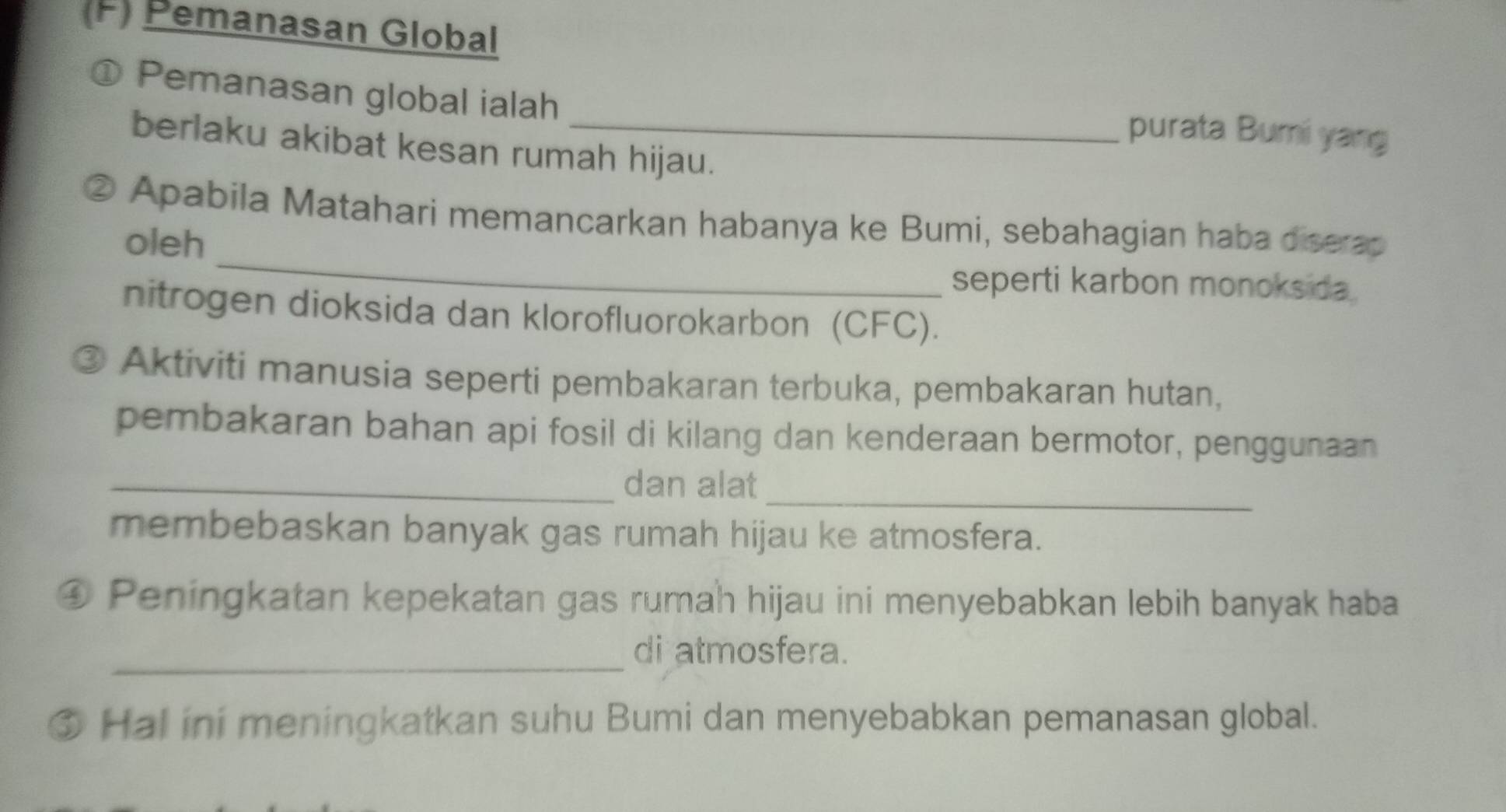 Pemanasan Global 
① Pemanasan global ialah _purata Bumi yang 
berlaku akibat kesan rumah hijau. 
_ 
② Apabila Matahari memancarkan habanya ke Bumi, sebahagian haba diserap 
oleh 
seperti karbon monoksida 
nitrogen dioksida dan klorofluorokarbon (CFC). 
Aktiviti manusia seperti pembakaran terbuka, pembakaran hutan, 
pembakaran bahan api fosil di kilang dan kenderaan bermotor, penggunaan 
_ 
_dan alat 
membebaskan banyak gas rumah hijau ke atmosfera. 
④ Peningkatan kepekatan gas rumah hijau ini menyebabkan lebih banyak haba 
_ 
di atmosfera. 
③ Hal ini meningkatkan suhu Bumi dan menyebabkan pemanasan global.