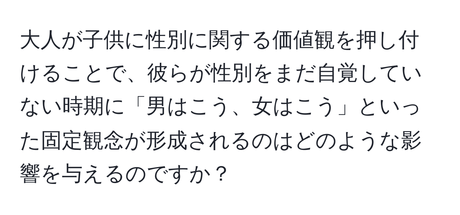 大人が子供に性別に関する価値観を押し付けることで、彼らが性別をまだ自覚していない時期に「男はこう、女はこう」といった固定観念が形成されるのはどのような影響を与えるのですか？