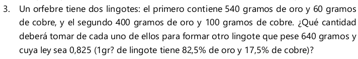 Un orfebre tiene dos lingotes: el primero contiene 540 gramos de oro y 60 gramos
de cobre, y el segundo 400 gramos de oro y 100 gramos de cobre. ¿Qué cantidad 
deberá tomar de cada uno de ellos para formar otro lingote que pese 640 gramos y 
cuya ley sea 0,825 (1gr? de lingote tiene 82,5% de oro y 17,5% de cobre)?