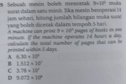 Sebuah mesin boleh mencetak 9* 10^3 muka
surat dalam satu minit. Jika mesin beroperasi 14
jam sehari, hitung jumlah bilangan muka surat
yang boleh dicetak dalam tempoh 5 hari.
A machine can print 9* 10^3 pages of books in one
minute. If the machine operates 14 hours a day,
calculate the total number of pages that can be 
printed within 5 days.
A 6.30* 10^5
B 1.512* 10^7
C 3.78* 10^7
D 9.072* 10^3