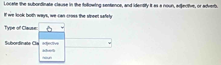 Locate the subordinate clause in the following sentence, and identify it as a noun, adjective, or adverb. 
If we look both ways, we can cross the street safely 
Type of Clause: 
Subordinate Cla adjective 
adverb 
noun