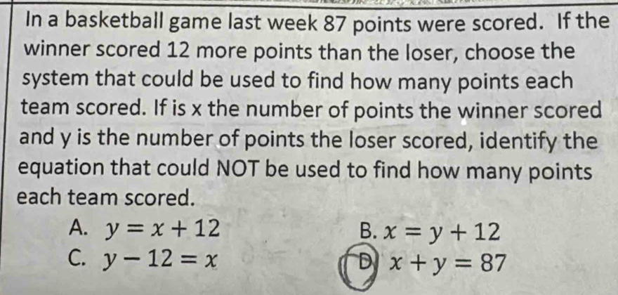 In a basketball game last week 87 points were scored. If the
winner scored 12 more points than the loser, choose the
system that could be used to find how many points each
team scored. If is x the number of points the winner scored
and y is the number of points the loser scored, identify the
equation that could NOT be used to find how many points
each team scored.
A. y=x+12 B. x=y+12
C. y-12=x D x+y=87