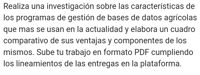 Realiza una investigación sobre las características de 
los programas de gestión de bases de datos agrícolas 
que mas se usan en la actualidad y elabora un cuadro 
comparativo de sus ventajas y componentes de los 
mismos. Sube tu trabajo en formato PDF cumpliendo 
los lineamientos de las entregas en la plataforma.