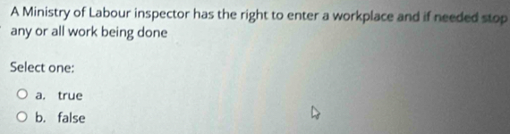 A Ministry of Labour inspector has the right to enter a workplace and if needed stop
any or all work being done
Select one:
a. true
b. false