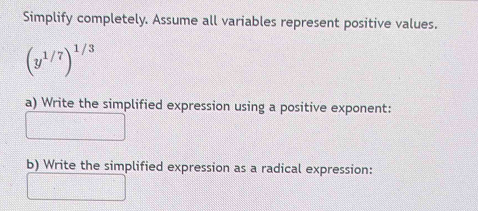 Simplify completely. Assume all variables represent positive values.
beginpmatrix y^(1/7)end(pmatrix)^(1/3)
a) Write the simplified expression using a positive exponent: 
b) Write the simplified expression as a radical expression: