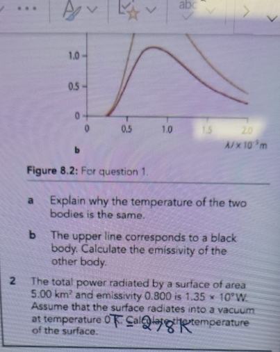 abc
b
Figure 8.2: For question 1.
a Explain why the temperature of the two
bodies is the same.
b The upper line corresponds to a black
body. Calculate the emissivity of the
other body.
2 The total power radiated by a surface of area
5.00km^2 and emissivity 0.800 is 1.35* 10°W.
Assume that the surface radiates into a vacuum
at temperature 0 Caleulate the temperature
of the surface.