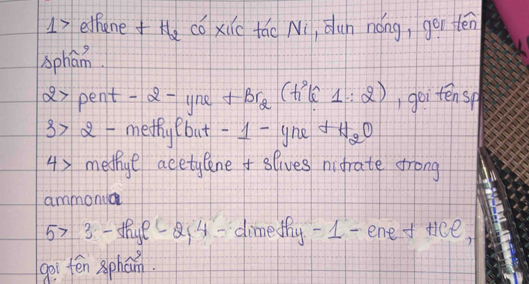 17ethanee có xic tǎo Ni, dun nóng, gon tén 
sphan
x pent -a-yne s +Br_2(h^2lcos θ _1:2) ,goi tensp
x> 8methy (but -1-gne _9C
4) medthge acetylene slives nifrate frong 
ammony
5>3 - te a4-dimethy-1-ene ftce, 
goi tēn phan.