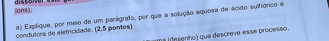 dissolver es 
íons). 
a) Explique, por meio de um parágrafo, por que a solução aquosa de ácido sulfídrico é 
condutora de eletricidade. (2,5 pontos) 
m² (desenho) que descreve esse processo.