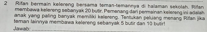 Rifan bermain kelereng bersama teman-temannya di halaman sekolah. Rifan 
membawa kelereng sebanyak 20 butir. Pemenang dari permainan kelereng ini adalah 
anak yang paling banyak memiliki kelereng. Tentukan peluang menang Rifan jika 
teman lainnya membawa kelereng sebanyak 5 butir dan 10 butir! 
Jawab:_